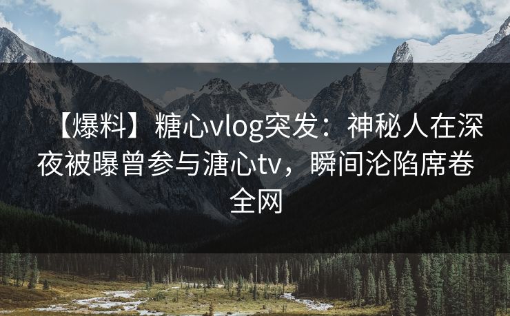【爆料】糖心vlog突发：神秘人在深夜被曝曾参与溏心tv，瞬间沦陷席卷全网