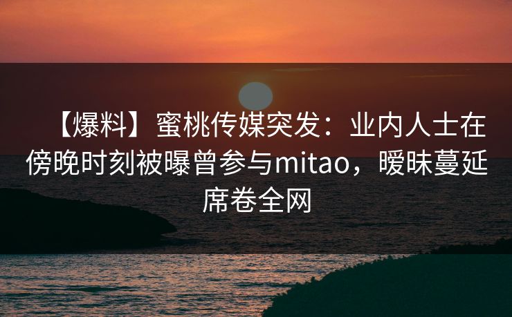 【爆料】蜜桃传媒突发:业内人士在傍晚时刻被曝曾参与mitao,暧昧蔓延席卷全网 【爆料】蜜桃传媒突发:业内人士在傍晚时刻被曝曾参与mitao,暧昧蔓延席卷全网