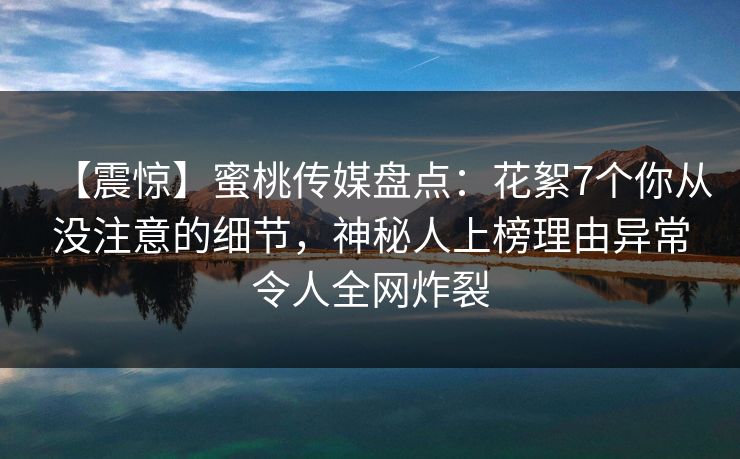 【震惊】蜜桃传媒盘点：花絮7个你从没注意的细节，神秘人上榜理由异常令人全网炸裂