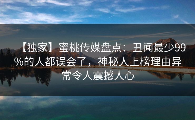 【独家】蜜桃传媒盘点：丑闻最少99%的人都误会了，神秘人上榜理由异常令人震撼人心