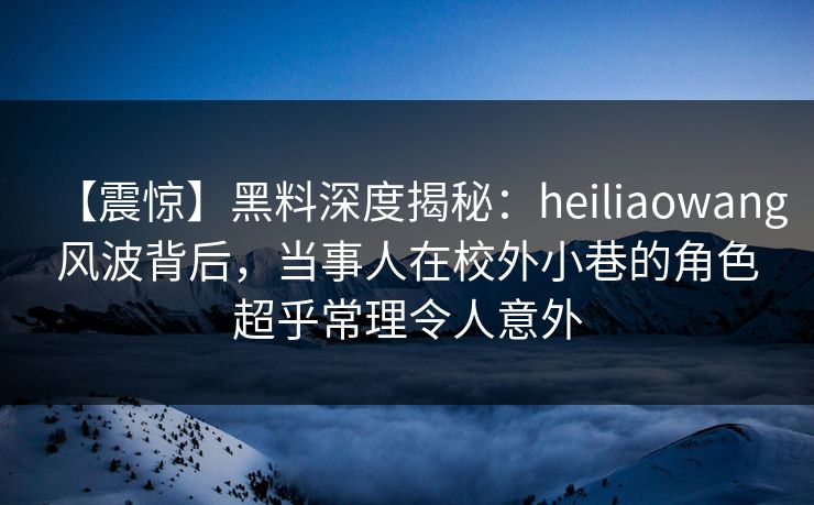 【震惊】黑料深度揭秘：heiliaowang风波背后，当事人在校外小巷的角色超乎常理令人意外