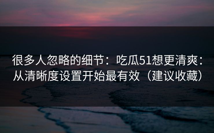 很多人忽略的细节:吃瓜51想更清爽:从清晰度设置开始最有效(建议收藏) 很多人忽略的细节:吃瓜51想更清爽:从清晰度设置开始最有效(建议收藏)