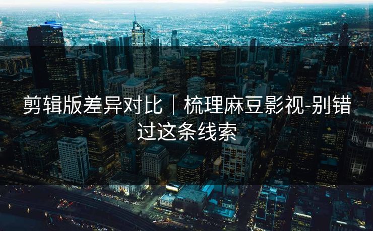 剪辑版差异对比｜梳理麻豆影视-别错过这条线索