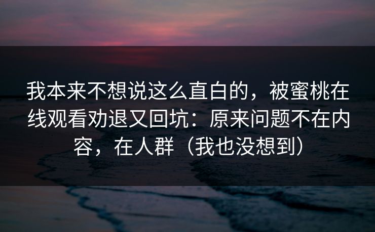 我本来不想说这么直白的，被蜜桃在线观看劝退又回坑：原来问题不在内容，在人群（我也没想到）