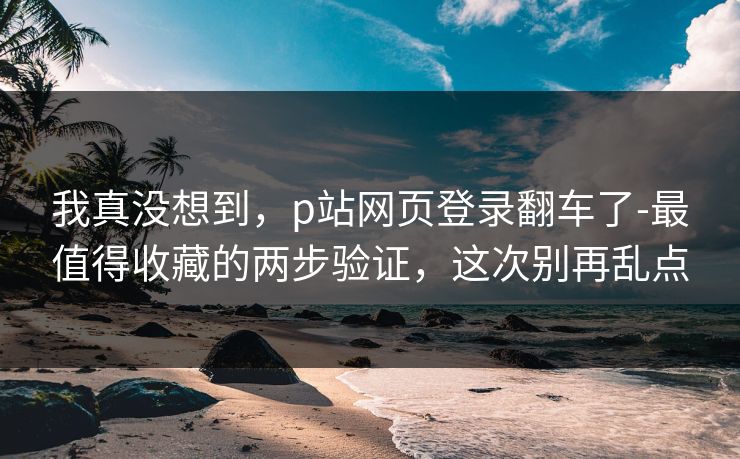 我真没想到，p站网页登录翻车了-最值得收藏的两步验证，这次别再乱点