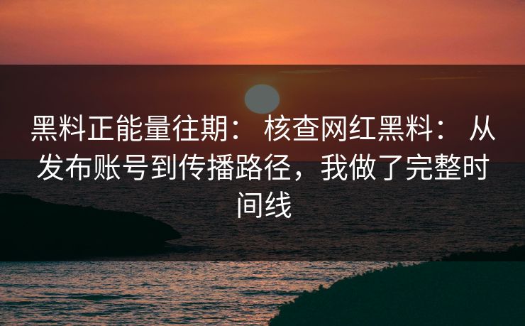 黑料正能量往期： 核查网红黑料： 从发布账号到传播路径，我做了完整时间线