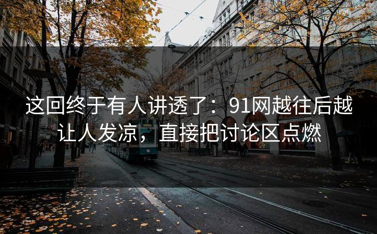 这回终于有人讲透了：91网越往后越让人发凉，直接把讨论区点燃