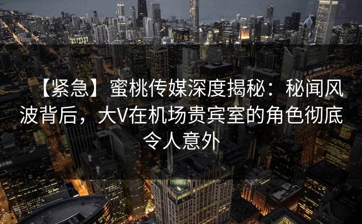 【紧急】蜜桃传媒深度揭秘：秘闻风波背后，大V在机场贵宾室的角色彻底令人意外