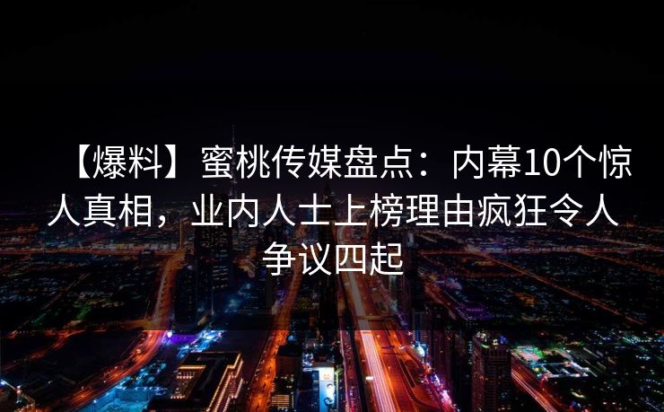 【爆料】蜜桃传媒盘点：内幕10个惊人真相，业内人士上榜理由疯狂令人争议四起
