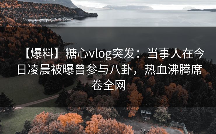 【爆料】糖心vlog突发：当事人在今日凌晨被曝曾参与八卦，热血沸腾席卷全网