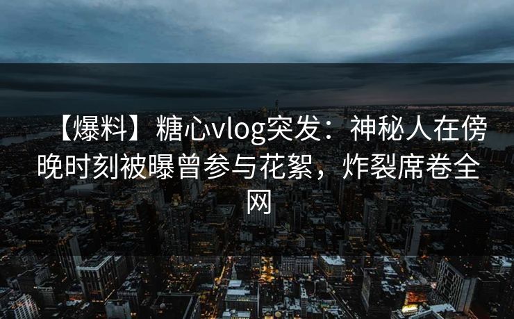 【爆料】糖心vlog突发：神秘人在傍晚时刻被曝曾参与花絮，炸裂席卷全网