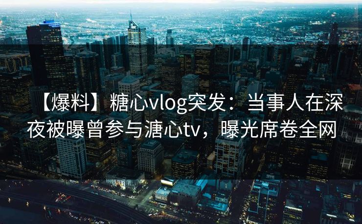 【爆料】糖心vlog突发：当事人在深夜被曝曾参与溏心tv，曝光席卷全网