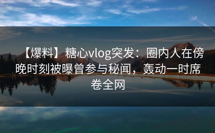 【爆料】糖心vlog突发：圈内人在傍晚时刻被曝曾参与秘闻，轰动一时席卷全网