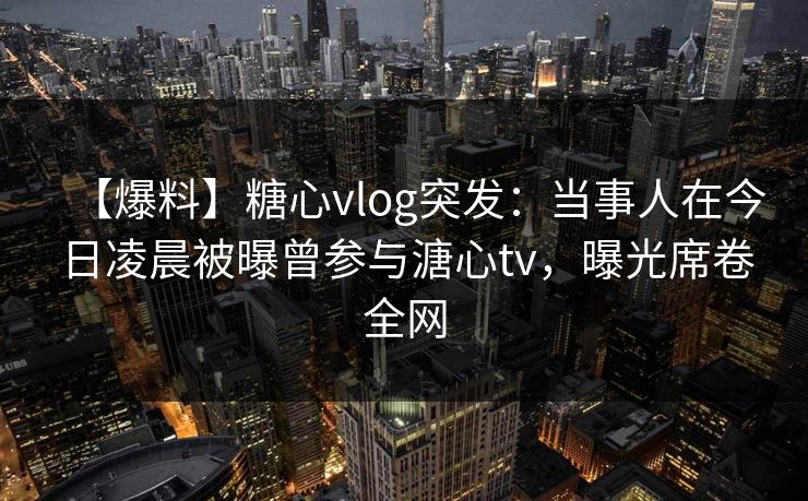 【爆料】糖心vlog突发：当事人在今日凌晨被曝曾参与溏心tv，曝光席卷全网