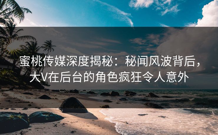 蜜桃传媒深度揭秘:秘闻风波背后,大V在后台的角色疯狂令人意外 蜜桃传媒深度揭秘:秘闻风波背后,大V在后台的角色疯狂令人意外