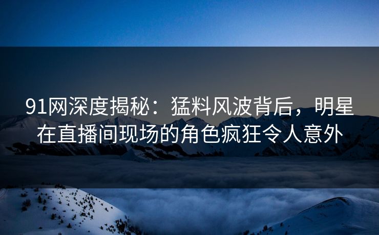 91网深度揭秘：猛料风波背后，明星在直播间现场的角色疯狂令人意外