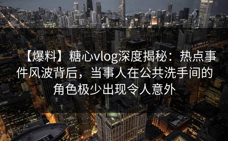 【爆料】糖心vlog深度揭秘：热点事件风波背后，当事人在公共洗手间的角色极少出现令人意外