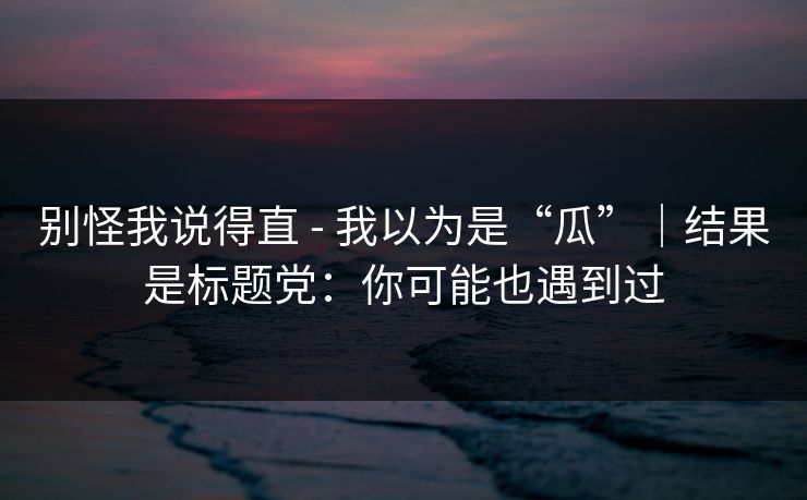 别怪我说得直 - 我以为是“瓜”｜结果是标题党：你可能也遇到过